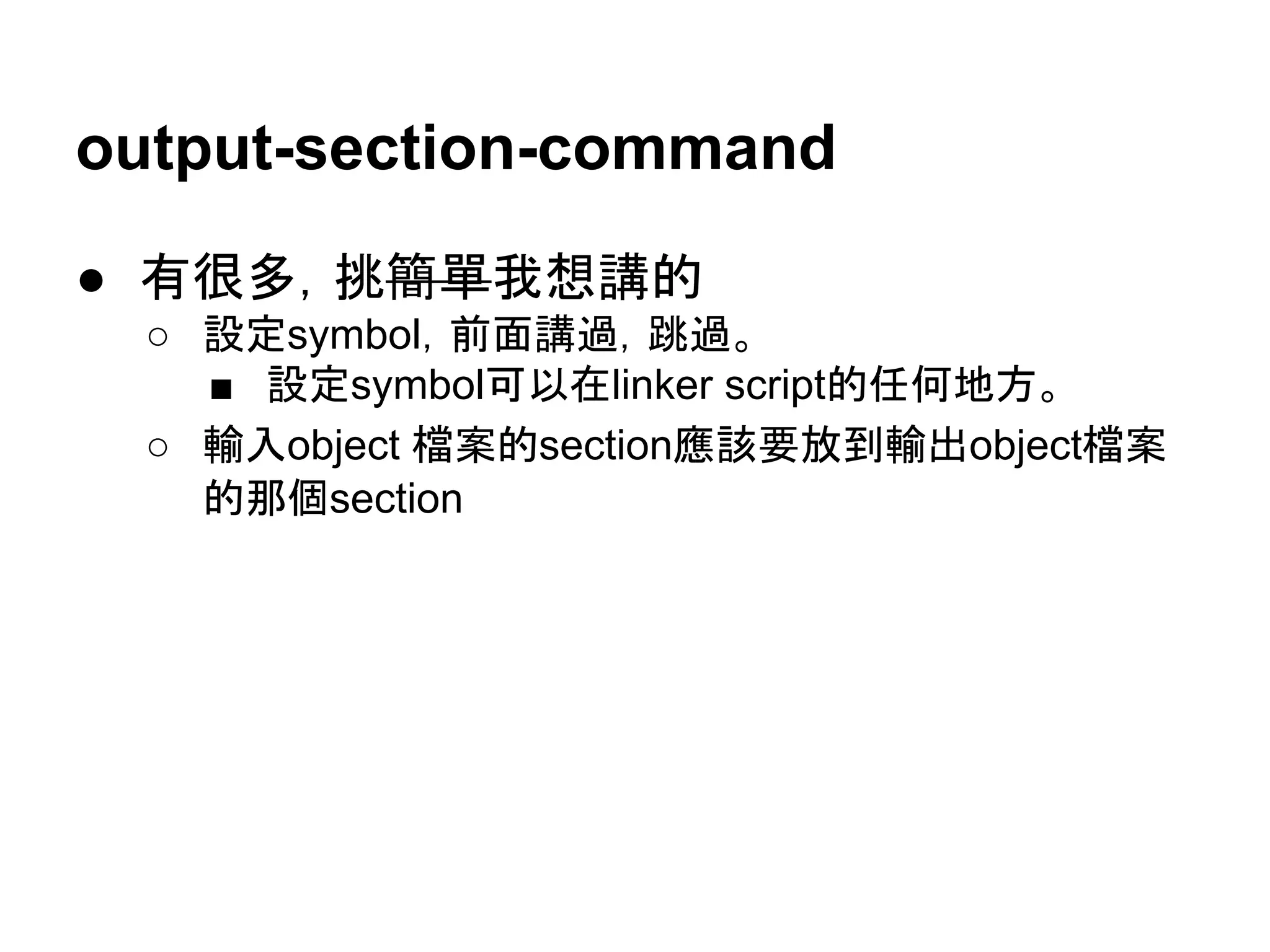 output-section-command
● 有很多，挑簡單我想講的
○ 設定symbol，前面講過，跳過。
■ 設定symbol可以在linker script的任何地方。
○ 輸入object 檔案的section應該要放到輸出object檔案
的那個section
 