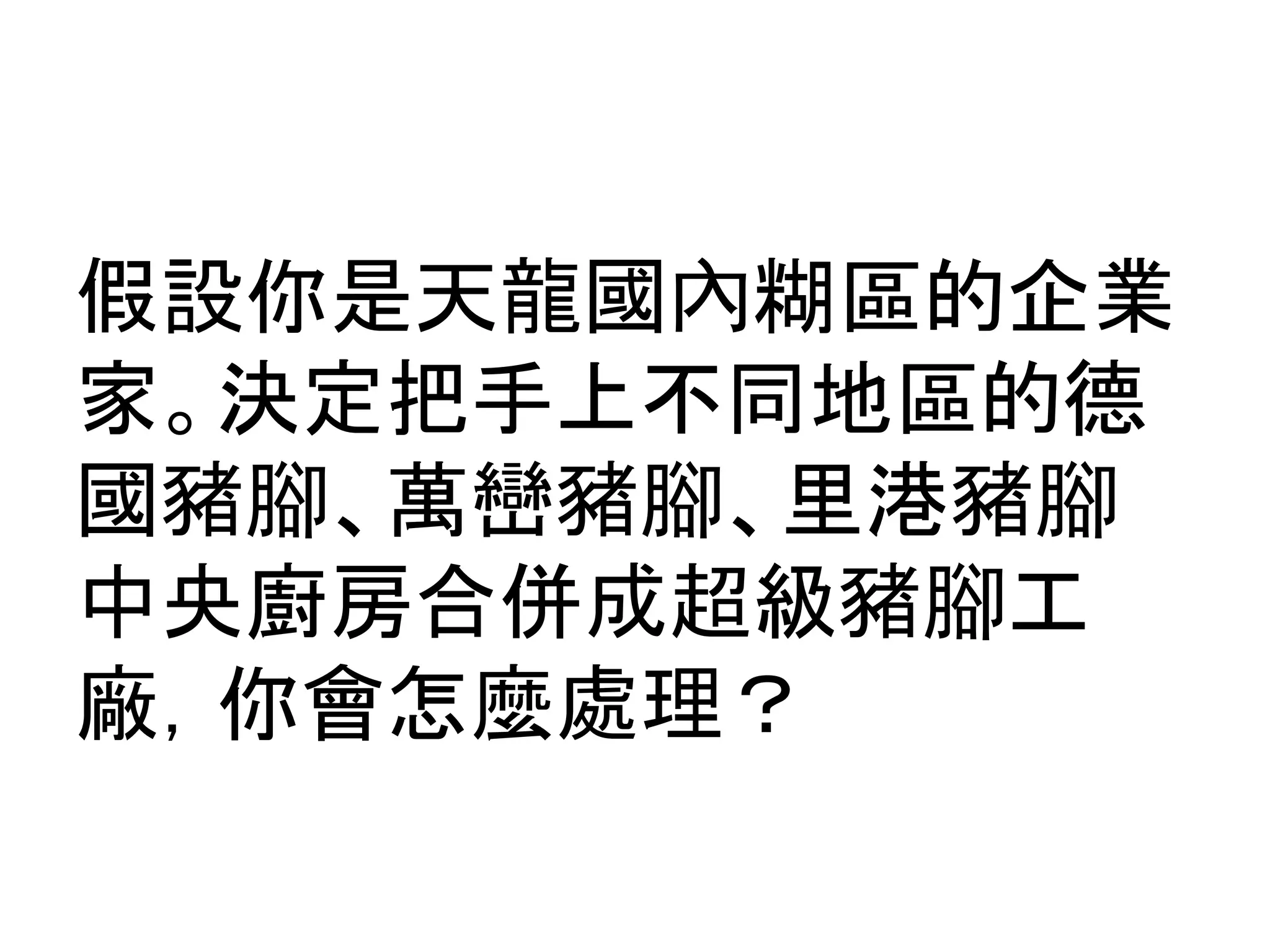 假設你是天龍國內糊區的企業
家。決定把手上不同地區的德
國豬腳、萬巒豬腳、里港豬腳
中央廚房合併成超級豬腳工
廠，你會怎麼處理？
 