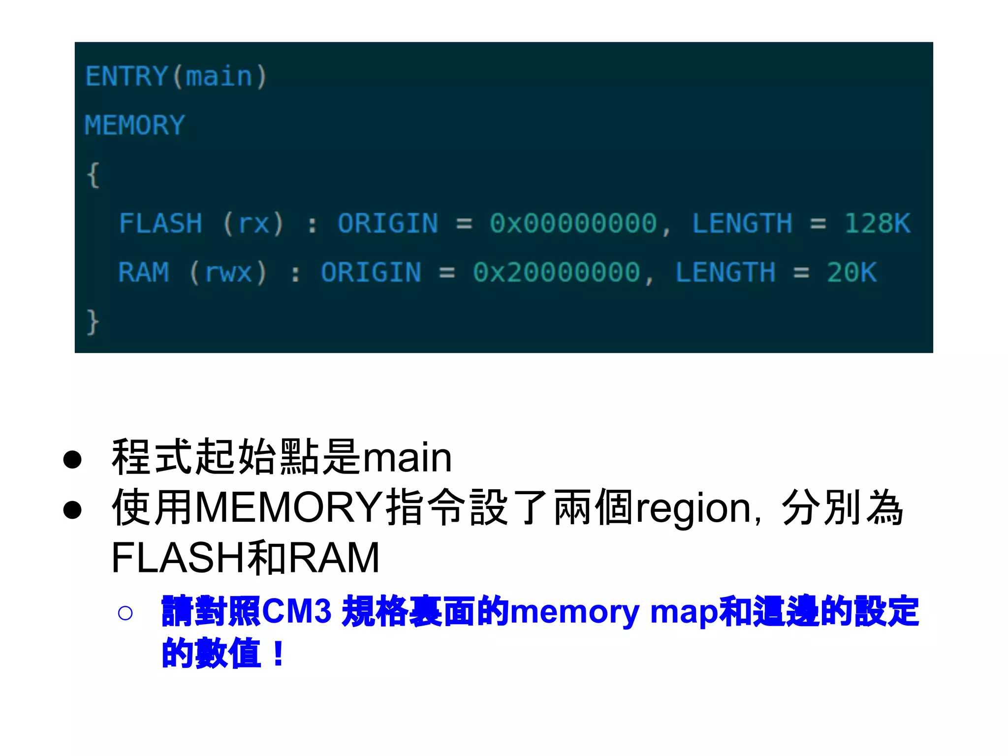 ● 程式起始點是main
● 使用MEMORY指令設了兩個region，分別為
FLASH和RAM
○ 請對照CM3 規格裏面的memory map和這邊的設定
的數值！
 