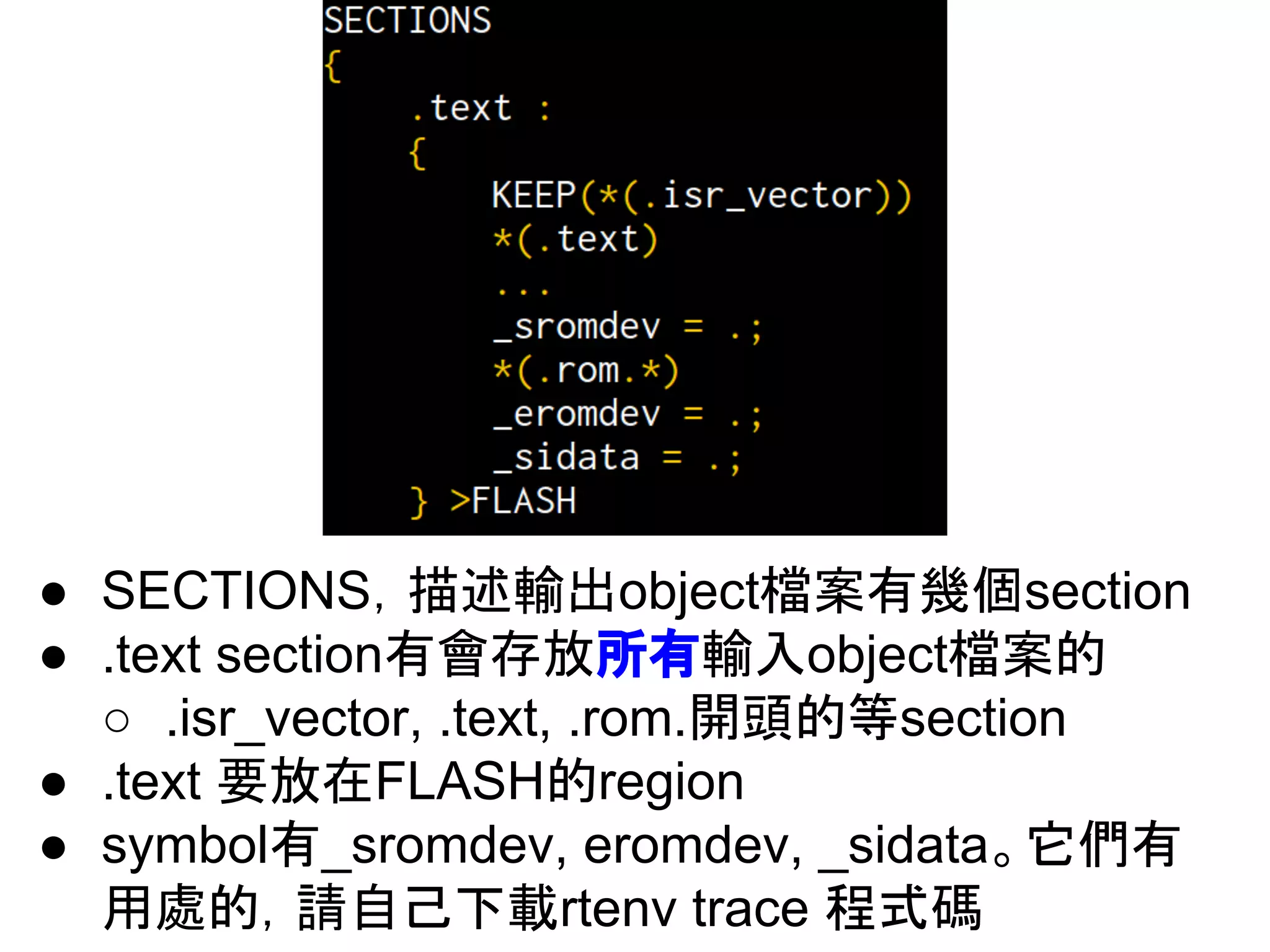 ● SECTIONS，描述輸出object檔案有幾個section
● .text section有會存放所有輸入object檔案的
○ .isr_vector, .text, .rom.開頭的等section
● .text 要放在FLASH的region
● symbol有_sromdev, eromdev, _sidata。它們有
用處的，請自己下載rtenv trace 程式碼
 