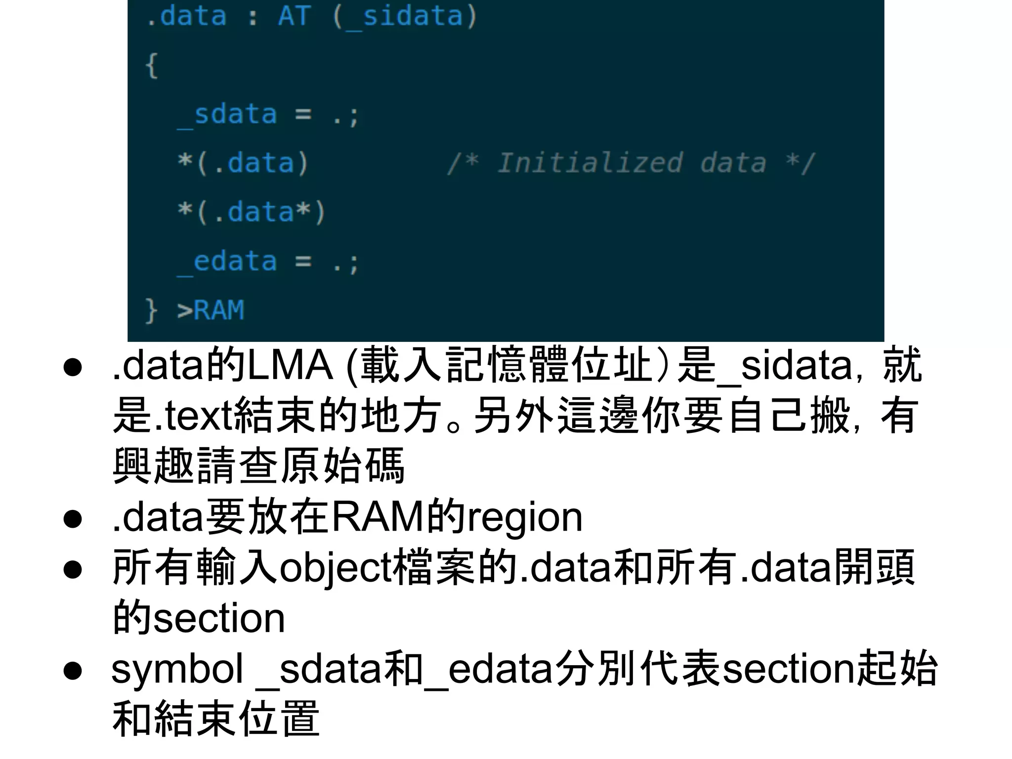 ● .data的LMA (載入記憶體位址）是_sidata，就
是.text結束的地方。另外這邊你要自己搬，有
興趣請查原始碼
● .data要放在RAM的region
● 所有輸入object檔案的.data和所有.data開頭
的section
● symbol _sdata和_edata分別代表section起始
和結束位置
 