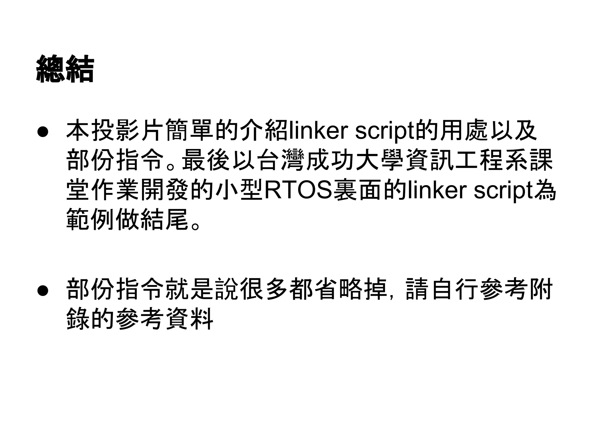 總結
● 本投影片簡單的介紹linker script的用處以及
部份指令。最後以台灣成功大學資訊工程系課
堂作業開發的小型RTOS裏面的linker script為
範例做結尾。
● 部份指令就是說很多都省略掉，請自行參考附
錄的參考資料
 