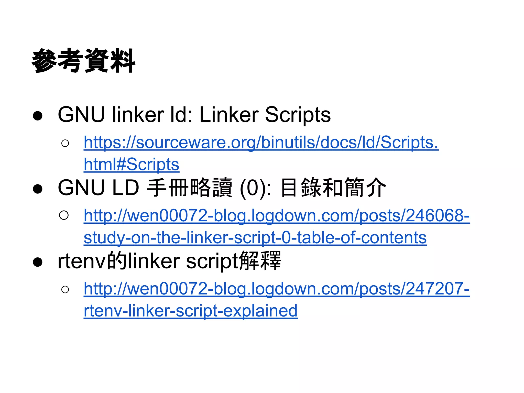 參考資料
● GNU linker ld: Linker Scripts
○ https://sourceware.org/binutils/docs/ld/Scripts.
html#Scripts
● GNU LD 手冊略讀 (0): 目錄和簡介
○ http://wen00072-blog.logdown.com/posts/246068-
study-on-the-linker-script-0-table-of-contents
● rtenv的linker script解釋
○ http://wen00072-blog.logdown.com/posts/247207-
rtenv-linker-script-explained
 