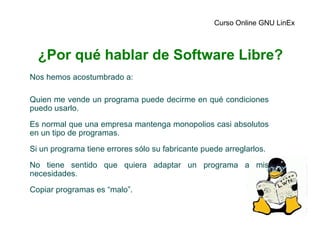 ¿Por qué hablar de Software Libre? Nos hemos acostumbrado a: Quien me vende un programa puede decirme en qué condiciones puedo usarlo. Es normal que una empresa mantenga monopolios casi absolutos en un tipo de programas. Si un programa tiene errores sólo su fabricante puede arreglarlos. No tiene sentido que quiera adaptar un programa a mis necesidades. Copiar programas es “malo”. Curso Online GNU LinEx 