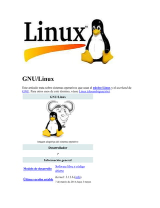 GNU/Linux
Este artículo trata sobre sistemas operativos que usan el núcleo Linux y el userland de
GNU. Para otros usos de este término, véase Linux (desambiguación).
GNU/Linux
Imagen alegórica del sistema operativo
Desarrollador
?
Información general
Modelo de desarrollo
Software libre y código
abierto
Última versión estable
Kernel: 3.13.6 (info)
7 de marzo de 2014; hace 3 meses
 