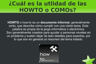 ¿Cuál es la utlidad de las HOWTO o COMOs? HOWTO  o how-to es un  documento informal , generalmente corto, que describe cómo cumplir con una cierta tarea. Esta palabra es propia de la jerga informática o electrónica. Son generalmente creados para ayudar a personas noveles en un problema y suelen dejar de lado detalles para expertos, por lo que son en general un resumen del tema tratado. 