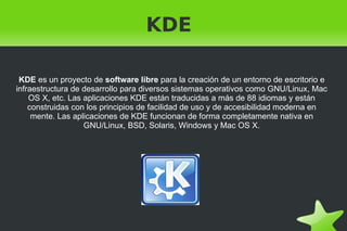 KDE  KDE  es un proyecto de  software libre  para la creación de un entorno de escritorio e infraestructura de desarrollo para diversos sistemas operativos como GNU/Linux, Mac OS X, etc. Las aplicaciones KDE están traducidas a más de 88 idiomas y están construidas con los principios de facilidad de uso y de accesibilidad moderna en mente. Las aplicaciones de KDE funcionan de forma completamente nativa en GNU/Linux, BSD, Solaris, Windows y Mac OS X. 