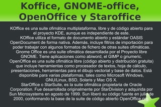 Koffice, GNOME-office, OpenOffice y Staroffice KOffice es una suite ofimática multiplataforma, libre y de código abierto para el proyecto KDE, aunque es independiente de este. KOffice utiliza el formato de documento abierto y estándar OASIS OpenDocument de forma nativa. Además, incluye filtros de importación para poder trabajar con algunos formatos de fichero de otras suites ofimáticas. Gnome Office es una suite ofimática desarrollada por el Proyecto libre GNOME. Tiene aplicaciones como abiword, el GIMP o gnumeric. OpenOffice es una suite ofimática libre (código abierto y distribución gratuita) que incluye herramientas como procesador de textos, hoja de cálculo, presentaciones, herramientas para el dibujo vectorial y base de datos. Está disponible para varias plataformas, tales como Microsoft Windows, GNU/Linux, BSD, Solaris y Mac OS X. StarOffice o StarSuite, es la suite ofimática propietaria de Oracle Corporation. Fue desarrollada originalmente por StarDivision y adquirida por Sun Microsystems en agosto de 1999. Sun liberó su código fuente en julio de 2000, conformando la base de la suite de código abierto OpenOffice.org. 