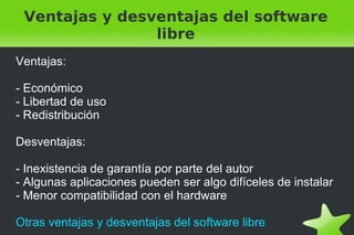 Ventajas y desventajas del software libre Ventajas: - Económico - Libertad de uso - Redistribución Desventajas: - Inexistencia de garantía por parte del autor - Algunas aplicaciones pueden ser algo difíceles de instalar - Menor compatibilidad con el hardware Otras ventajas y desventajas del software libre 
