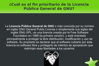 ¿Cuál es el fin prioritario de la Licencia Pública General de GNU? La  Licencia Pública General de GNU  o más conocida por su nombre en inglés GNU General Public License o simplemente sus siglas del inglés GNU GPL, es una licencia creada por la Free Software Foundation en 1989 (la primera versión), y está orientada principalmente a proteger la libre distribución, modificación y uso de software. Su propósito es declarar que el software cubierto por esta licencia es software libre y protegerlo de intentos de apropiación que restrinjan esas libertades a los usuarios. 