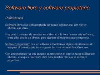 Software libre y software propietario Definiciones : Software libre:  este software puede ser usado copiado, etc. con mayor libertad que otros. Hay cuatro maneras de nombrar esta libertad a la hora de usar este software, entre ellas esta la de libertad para ejecutar el programa que se necesita. Software propietario:  en este software encontramos algunas limitaciones de uso para el usuario, este tiene algunas barreras de modificación o uso . Con esto podemos ver que en tanto en uno como en otro se puede utilizar con libertad, solo que el software libre tiene muchas más que el software propietario. 