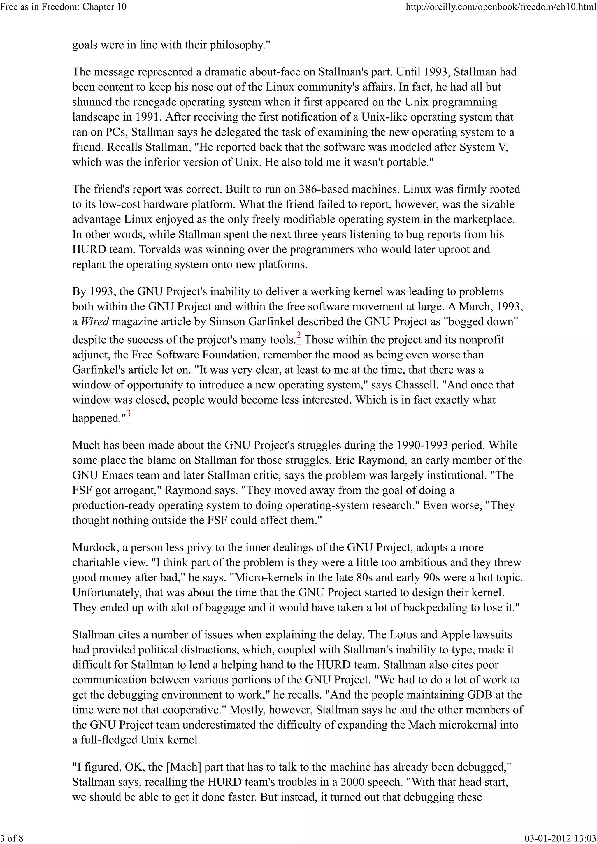 goals were in line with their philosophy."
The message represented a dramatic about-face on Stallman's part. Until 1993, Stallman had
been content to keep his nose out of the Linux community's affairs. In fact, he had all but
shunned the renegade operating system when it first appeared on the Unix programming
landscape in 1991. After receiving the first notification of a Unix-like operating system that
ran on PCs, Stallman says he delegated the task of examining the new operating system to a
friend. Recalls Stallman, "He reported back that the software was modeled after System V,
which was the inferior version of Unix. He also told me it wasn't portable."
The friend's report was correct. Built to run on 386-based machines, Linux was firmly rooted
to its low-cost hardware platform. What the friend failed to report, however, was the sizable
advantage Linux enjoyed as the only freely modifiable operating system in the marketplace.
In other words, while Stallman spent the next three years listening to bug reports from his
HURD team, Torvalds was winning over the programmers who would later uproot and
replant the operating system onto new platforms.
By 1993, the GNU Project's inability to deliver a working kernel was leading to problems
both within the GNU Project and within the free software movement at large. A March, 1993,
a Wired magazine article by Simson Garfinkel described the GNU Project as "bogged down"
despite the success of the project's many tools.2
Those within the project and its nonprofit
adjunct, the Free Software Foundation, remember the mood as being even worse than
Garfinkel's article let on. "It was very clear, at least to me at the time, that there was a
window of opportunity to introduce a new operating system," says Chassell. "And once that
window was closed, people would become less interested. Which is in fact exactly what
happened."3
Much has been made about the GNU Project's struggles during the 1990-1993 period. While
some place the blame on Stallman for those struggles, Eric Raymond, an early member of the
GNU Emacs team and later Stallman critic, says the problem was largely institutional. "The
FSF got arrogant," Raymond says. "They moved away from the goal of doing a
production-ready operating system to doing operating-system research." Even worse, "They
thought nothing outside the FSF could affect them."
Murdock, a person less privy to the inner dealings of the GNU Project, adopts a more
charitable view. "I think part of the problem is they were a little too ambitious and they threw
good money after bad," he says. "Micro-kernels in the late 80s and early 90s were a hot topic.
Unfortunately, that was about the time that the GNU Project started to design their kernel.
They ended up with alot of baggage and it would have taken a lot of backpedaling to lose it."
Stallman cites a number of issues when explaining the delay. The Lotus and Apple lawsuits
had provided political distractions, which, coupled with Stallman's inability to type, made it
difficult for Stallman to lend a helping hand to the HURD team. Stallman also cites poor
communication between various portions of the GNU Project. "We had to do a lot of work to
get the debugging environment to work," he recalls. "And the people maintaining GDB at the
time were not that cooperative." Mostly, however, Stallman says he and the other members of
the GNU Project team underestimated the difficulty of expanding the Mach microkernal into
a full-fledged Unix kernel.
"I figured, OK, the [Mach] part that has to talk to the machine has already been debugged,"
Stallman says, recalling the HURD team's troubles in a 2000 speech. "With that head start,
we should be able to get it done faster. But instead, it turned out that debugging these
Free as in Freedom: Chapter 10 http://oreilly.com/openbook/freedom/ch10.html
3 of 8 03-01-2012 13:03
 