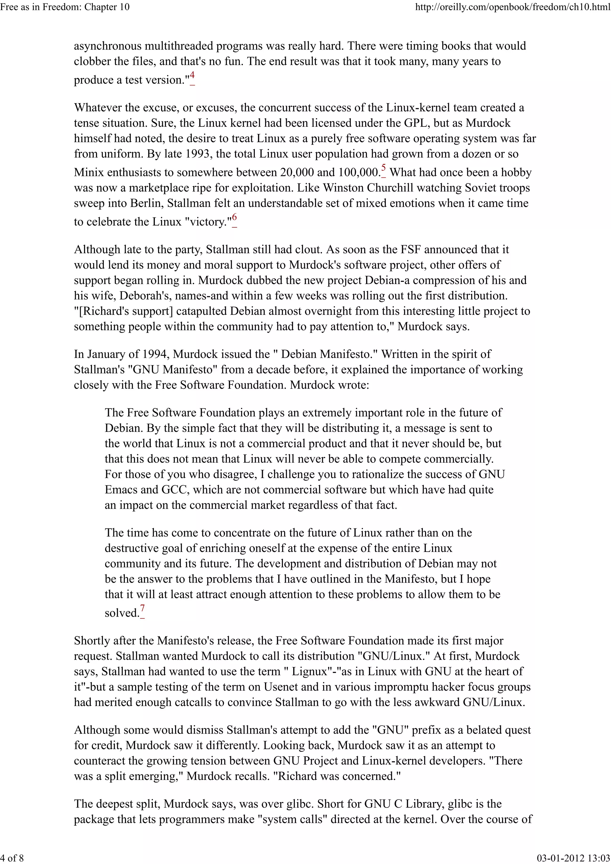 asynchronous multithreaded programs was really hard. There were timing books that would
clobber the files, and that's no fun. The end result was that it took many, many years to
produce a test version."4
Whatever the excuse, or excuses, the concurrent success of the Linux-kernel team created a
tense situation. Sure, the Linux kernel had been licensed under the GPL, but as Murdock
himself had noted, the desire to treat Linux as a purely free software operating system was far
from uniform. By late 1993, the total Linux user population had grown from a dozen or so
Minix enthusiasts to somewhere between 20,000 and 100,000.5
What had once been a hobby
was now a marketplace ripe for exploitation. Like Winston Churchill watching Soviet troops
sweep into Berlin, Stallman felt an understandable set of mixed emotions when it came time
to celebrate the Linux "victory."6
Although late to the party, Stallman still had clout. As soon as the FSF announced that it
would lend its money and moral support to Murdock's software project, other offers of
support began rolling in. Murdock dubbed the new project Debian-a compression of his and
his wife, Deborah's, names-and within a few weeks was rolling out the first distribution.
"[Richard's support] catapulted Debian almost overnight from this interesting little project to
something people within the community had to pay attention to," Murdock says.
In January of 1994, Murdock issued the " Debian Manifesto." Written in the spirit of
Stallman's "GNU Manifesto" from a decade before, it explained the importance of working
closely with the Free Software Foundation. Murdock wrote:
The Free Software Foundation plays an extremely important role in the future of
Debian. By the simple fact that they will be distributing it, a message is sent to
the world that Linux is not a commercial product and that it never should be, but
that this does not mean that Linux will never be able to compete commercially.
For those of you who disagree, I challenge you to rationalize the success of GNU
Emacs and GCC, which are not commercial software but which have had quite
an impact on the commercial market regardless of that fact.
The time has come to concentrate on the future of Linux rather than on the
destructive goal of enriching oneself at the expense of the entire Linux
community and its future. The development and distribution of Debian may not
be the answer to the problems that I have outlined in the Manifesto, but I hope
that it will at least attract enough attention to these problems to allow them to be
solved.7
Shortly after the Manifesto's release, the Free Software Foundation made its first major
request. Stallman wanted Murdock to call its distribution "GNU/Linux." At first, Murdock
says, Stallman had wanted to use the term " Lignux"-"as in Linux with GNU at the heart of
it"-but a sample testing of the term on Usenet and in various impromptu hacker focus groups
had merited enough catcalls to convince Stallman to go with the less awkward GNU/Linux.
Although some would dismiss Stallman's attempt to add the "GNU" prefix as a belated quest
for credit, Murdock saw it differently. Looking back, Murdock saw it as an attempt to
counteract the growing tension between GNU Project and Linux-kernel developers. "There
was a split emerging," Murdock recalls. "Richard was concerned."
The deepest split, Murdock says, was over glibc. Short for GNU C Library, glibc is the
package that lets programmers make "system calls" directed at the kernel. Over the course of
Free as in Freedom: Chapter 10 http://oreilly.com/openbook/freedom/ch10.html
4 of 8 03-01-2012 13:03
 