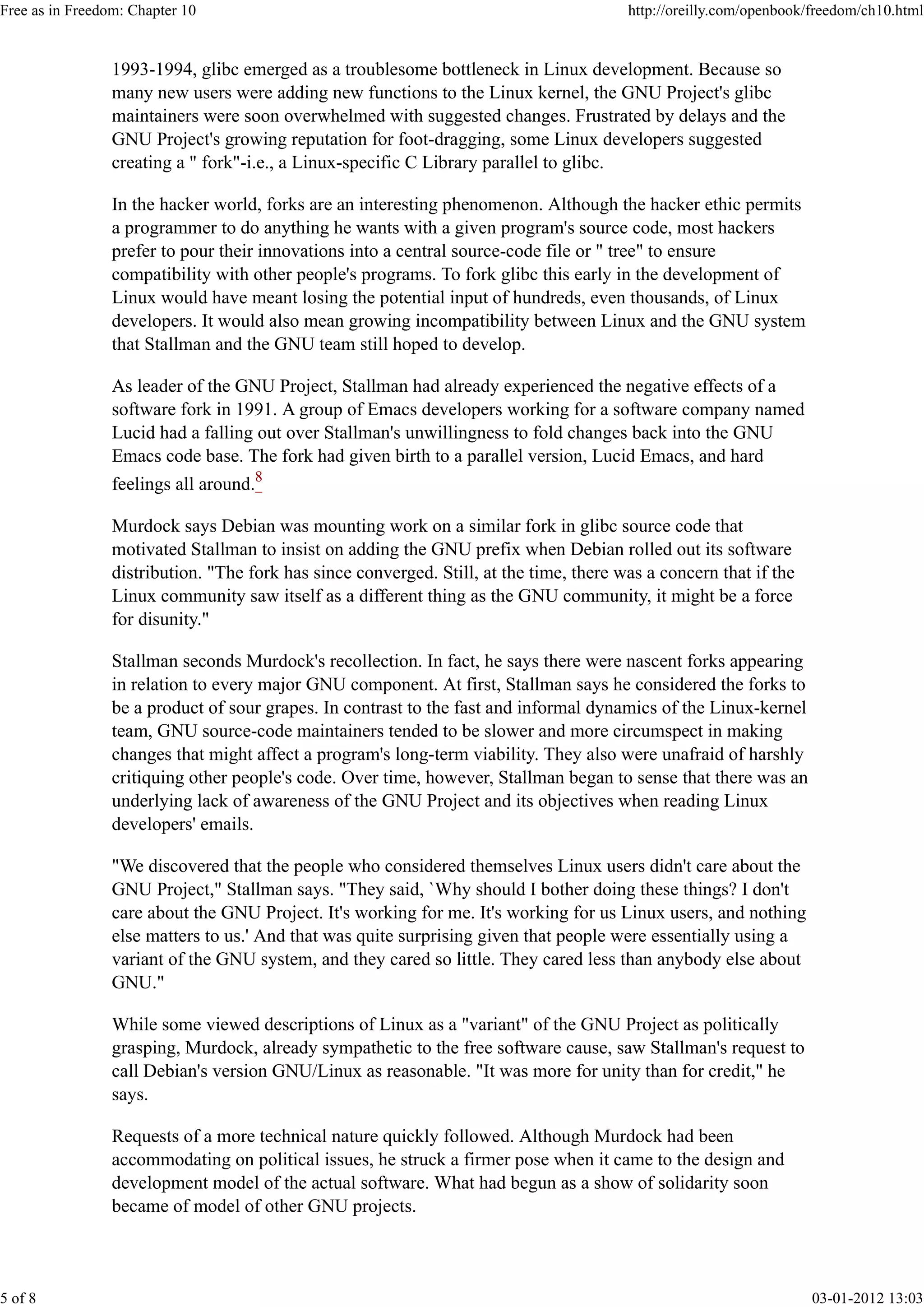 1993-1994, glibc emerged as a troublesome bottleneck in Linux development. Because so
many new users were adding new functions to the Linux kernel, the GNU Project's glibc
maintainers were soon overwhelmed with suggested changes. Frustrated by delays and the
GNU Project's growing reputation for foot-dragging, some Linux developers suggested
creating a " fork"-i.e., a Linux-specific C Library parallel to glibc.
In the hacker world, forks are an interesting phenomenon. Although the hacker ethic permits
a programmer to do anything he wants with a given program's source code, most hackers
prefer to pour their innovations into a central source-code file or " tree" to ensure
compatibility with other people's programs. To fork glibc this early in the development of
Linux would have meant losing the potential input of hundreds, even thousands, of Linux
developers. It would also mean growing incompatibility between Linux and the GNU system
that Stallman and the GNU team still hoped to develop.
As leader of the GNU Project, Stallman had already experienced the negative effects of a
software fork in 1991. A group of Emacs developers working for a software company named
Lucid had a falling out over Stallman's unwillingness to fold changes back into the GNU
Emacs code base. The fork had given birth to a parallel version, Lucid Emacs, and hard
feelings all around.8
Murdock says Debian was mounting work on a similar fork in glibc source code that
motivated Stallman to insist on adding the GNU prefix when Debian rolled out its software
distribution. "The fork has since converged. Still, at the time, there was a concern that if the
Linux community saw itself as a different thing as the GNU community, it might be a force
for disunity."
Stallman seconds Murdock's recollection. In fact, he says there were nascent forks appearing
in relation to every major GNU component. At first, Stallman says he considered the forks to
be a product of sour grapes. In contrast to the fast and informal dynamics of the Linux-kernel
team, GNU source-code maintainers tended to be slower and more circumspect in making
changes that might affect a program's long-term viability. They also were unafraid of harshly
critiquing other people's code. Over time, however, Stallman began to sense that there was an
underlying lack of awareness of the GNU Project and its objectives when reading Linux
developers' emails.
"We discovered that the people who considered themselves Linux users didn't care about the
GNU Project," Stallman says. "They said, `Why should I bother doing these things? I don't
care about the GNU Project. It's working for me. It's working for us Linux users, and nothing
else matters to us.' And that was quite surprising given that people were essentially using a
variant of the GNU system, and they cared so little. They cared less than anybody else about
GNU."
While some viewed descriptions of Linux as a "variant" of the GNU Project as politically
grasping, Murdock, already sympathetic to the free software cause, saw Stallman's request to
call Debian's version GNU/Linux as reasonable. "It was more for unity than for credit," he
says.
Requests of a more technical nature quickly followed. Although Murdock had been
accommodating on political issues, he struck a firmer pose when it came to the design and
development model of the actual software. What had begun as a show of solidarity soon
became of model of other GNU projects.
Free as in Freedom: Chapter 10 http://oreilly.com/openbook/freedom/ch10.html
5 of 8 03-01-2012 13:03
 