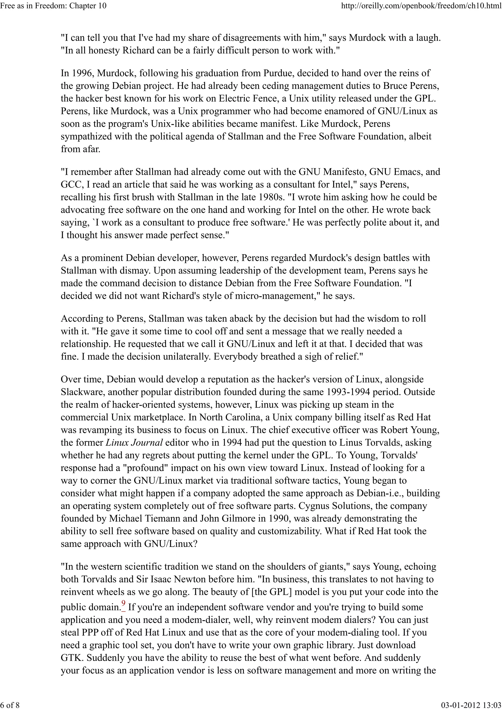 "I can tell you that I've had my share of disagreements with him," says Murdock with a laugh.
"In all honesty Richard can be a fairly difficult person to work with."
In 1996, Murdock, following his graduation from Purdue, decided to hand over the reins of
the growing Debian project. He had already been ceding management duties to Bruce Perens,
the hacker best known for his work on Electric Fence, a Unix utility released under the GPL.
Perens, like Murdock, was a Unix programmer who had become enamored of GNU/Linux as
soon as the program's Unix-like abilities became manifest. Like Murdock, Perens
sympathized with the political agenda of Stallman and the Free Software Foundation, albeit
from afar.
"I remember after Stallman had already come out with the GNU Manifesto, GNU Emacs, and
GCC, I read an article that said he was working as a consultant for Intel," says Perens,
recalling his first brush with Stallman in the late 1980s. "I wrote him asking how he could be
advocating free software on the one hand and working for Intel on the other. He wrote back
saying, `I work as a consultant to produce free software.' He was perfectly polite about it, and
I thought his answer made perfect sense."
As a prominent Debian developer, however, Perens regarded Murdock's design battles with
Stallman with dismay. Upon assuming leadership of the development team, Perens says he
made the command decision to distance Debian from the Free Software Foundation. "I
decided we did not want Richard's style of micro-management," he says.
According to Perens, Stallman was taken aback by the decision but had the wisdom to roll
with it. "He gave it some time to cool off and sent a message that we really needed a
relationship. He requested that we call it GNU/Linux and left it at that. I decided that was
fine. I made the decision unilaterally. Everybody breathed a sigh of relief."
Over time, Debian would develop a reputation as the hacker's version of Linux, alongside
Slackware, another popular distribution founded during the same 1993-1994 period. Outside
the realm of hacker-oriented systems, however, Linux was picking up steam in the
commercial Unix marketplace. In North Carolina, a Unix company billing itself as Red Hat
was revamping its business to focus on Linux. The chief executive officer was Robert Young,
the former Linux Journal editor who in 1994 had put the question to Linus Torvalds, asking
whether he had any regrets about putting the kernel under the GPL. To Young, Torvalds'
response had a "profound" impact on his own view toward Linux. Instead of looking for a
way to corner the GNU/Linux market via traditional software tactics, Young began to
consider what might happen if a company adopted the same approach as Debian-i.e., building
an operating system completely out of free software parts. Cygnus Solutions, the company
founded by Michael Tiemann and John Gilmore in 1990, was already demonstrating the
ability to sell free software based on quality and customizability. What if Red Hat took the
same approach with GNU/Linux?
"In the western scientific tradition we stand on the shoulders of giants," says Young, echoing
both Torvalds and Sir Isaac Newton before him. "In business, this translates to not having to
reinvent wheels as we go along. The beauty of [the GPL] model is you put your code into the
public domain.9
If you're an independent software vendor and you're trying to build some
application and you need a modem-dialer, well, why reinvent modem dialers? You can just
steal PPP off of Red Hat Linux and use that as the core of your modem-dialing tool. If you
need a graphic tool set, you don't have to write your own graphic library. Just download
GTK. Suddenly you have the ability to reuse the best of what went before. And suddenly
your focus as an application vendor is less on software management and more on writing the
Free as in Freedom: Chapter 10 http://oreilly.com/openbook/freedom/ch10.html
6 of 8 03-01-2012 13:03
 