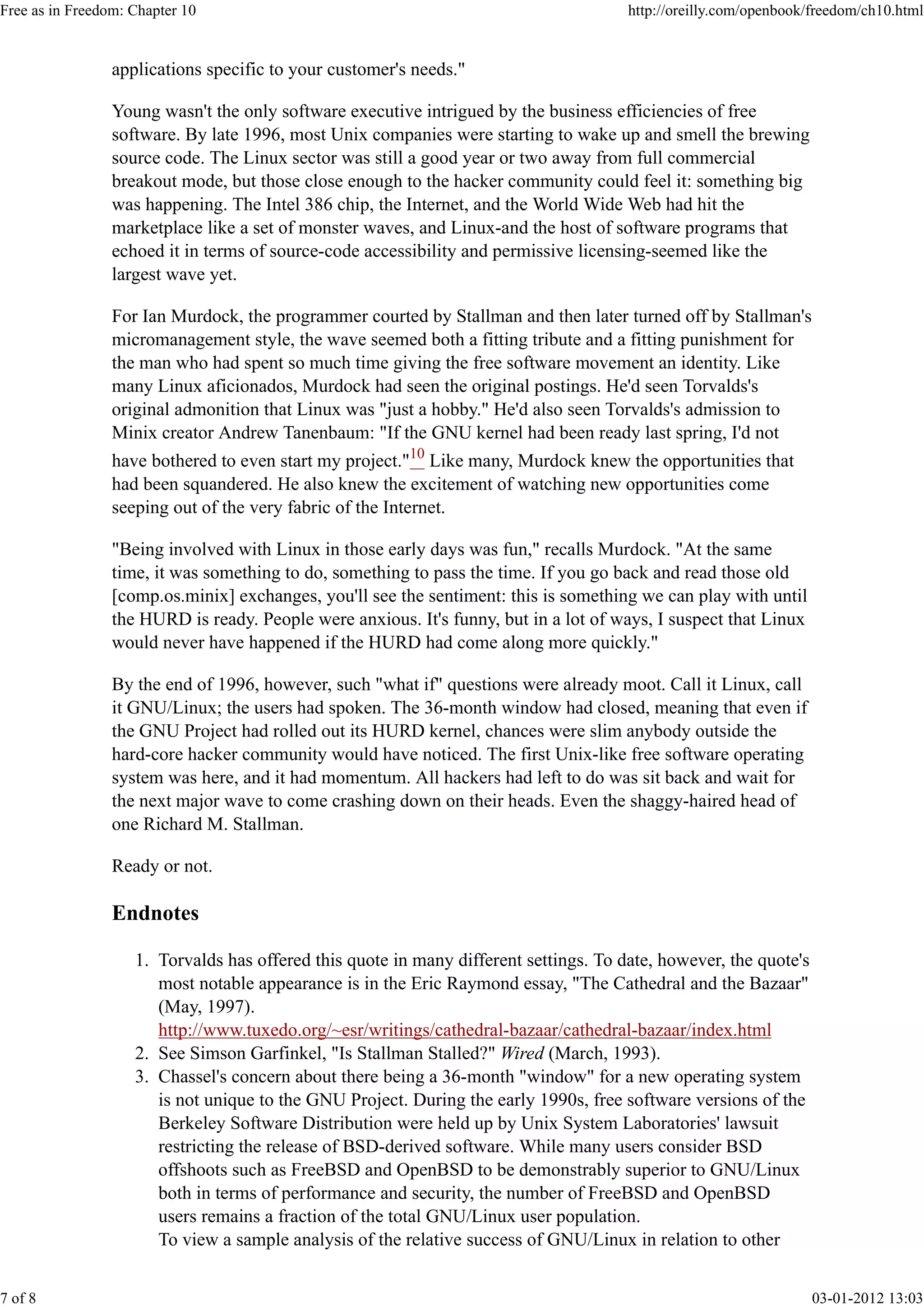 applications specific to your customer's needs."
Young wasn't the only software executive intrigued by the business efficiencies of free
software. By late 1996, most Unix companies were starting to wake up and smell the brewing
source code. The Linux sector was still a good year or two away from full commercial
breakout mode, but those close enough to the hacker community could feel it: something big
was happening. The Intel 386 chip, the Internet, and the World Wide Web had hit the
marketplace like a set of monster waves, and Linux-and the host of software programs that
echoed it in terms of source-code accessibility and permissive licensing-seemed like the
largest wave yet.
For Ian Murdock, the programmer courted by Stallman and then later turned off by Stallman's
micromanagement style, the wave seemed both a fitting tribute and a fitting punishment for
the man who had spent so much time giving the free software movement an identity. Like
many Linux aficionados, Murdock had seen the original postings. He'd seen Torvalds's
original admonition that Linux was "just a hobby." He'd also seen Torvalds's admission to
Minix creator Andrew Tanenbaum: "If the GNU kernel had been ready last spring, I'd not
have bothered to even start my project."10
Like many, Murdock knew the opportunities that
had been squandered. He also knew the excitement of watching new opportunities come
seeping out of the very fabric of the Internet.
"Being involved with Linux in those early days was fun," recalls Murdock. "At the same
time, it was something to do, something to pass the time. If you go back and read those old
[comp.os.minix] exchanges, you'll see the sentiment: this is something we can play with until
the HURD is ready. People were anxious. It's funny, but in a lot of ways, I suspect that Linux
would never have happened if the HURD had come along more quickly."
By the end of 1996, however, such "what if" questions were already moot. Call it Linux, call
it GNU/Linux; the users had spoken. The 36-month window had closed, meaning that even if
the GNU Project had rolled out its HURD kernel, chances were slim anybody outside the
hard-core hacker community would have noticed. The first Unix-like free software operating
system was here, and it had momentum. All hackers had left to do was sit back and wait for
the next major wave to come crashing down on their heads. Even the shaggy-haired head of
one Richard M. Stallman.
Ready or not.
Endnotes
Torvalds has offered this quote in many different settings. To date, however, the quote's
most notable appearance is in the Eric Raymond essay, "The Cathedral and the Bazaar"
(May, 1997).
http://www.tuxedo.org/~esr/writings/cathedral-bazaar/cathedral-bazaar/index.html
1.
See Simson Garfinkel, "Is Stallman Stalled?" Wired (March, 1993).2.
Chassel's concern about there being a 36-month "window" for a new operating system
is not unique to the GNU Project. During the early 1990s, free software versions of the
Berkeley Software Distribution were held up by Unix System Laboratories' lawsuit
restricting the release of BSD-derived software. While many users consider BSD
offshoots such as FreeBSD and OpenBSD to be demonstrably superior to GNU/Linux
both in terms of performance and security, the number of FreeBSD and OpenBSD
users remains a fraction of the total GNU/Linux user population.
To view a sample analysis of the relative success of GNU/Linux in relation to other
3.
Free as in Freedom: Chapter 10 http://oreilly.com/openbook/freedom/ch10.html
7 of 8 03-01-2012 13:03
 