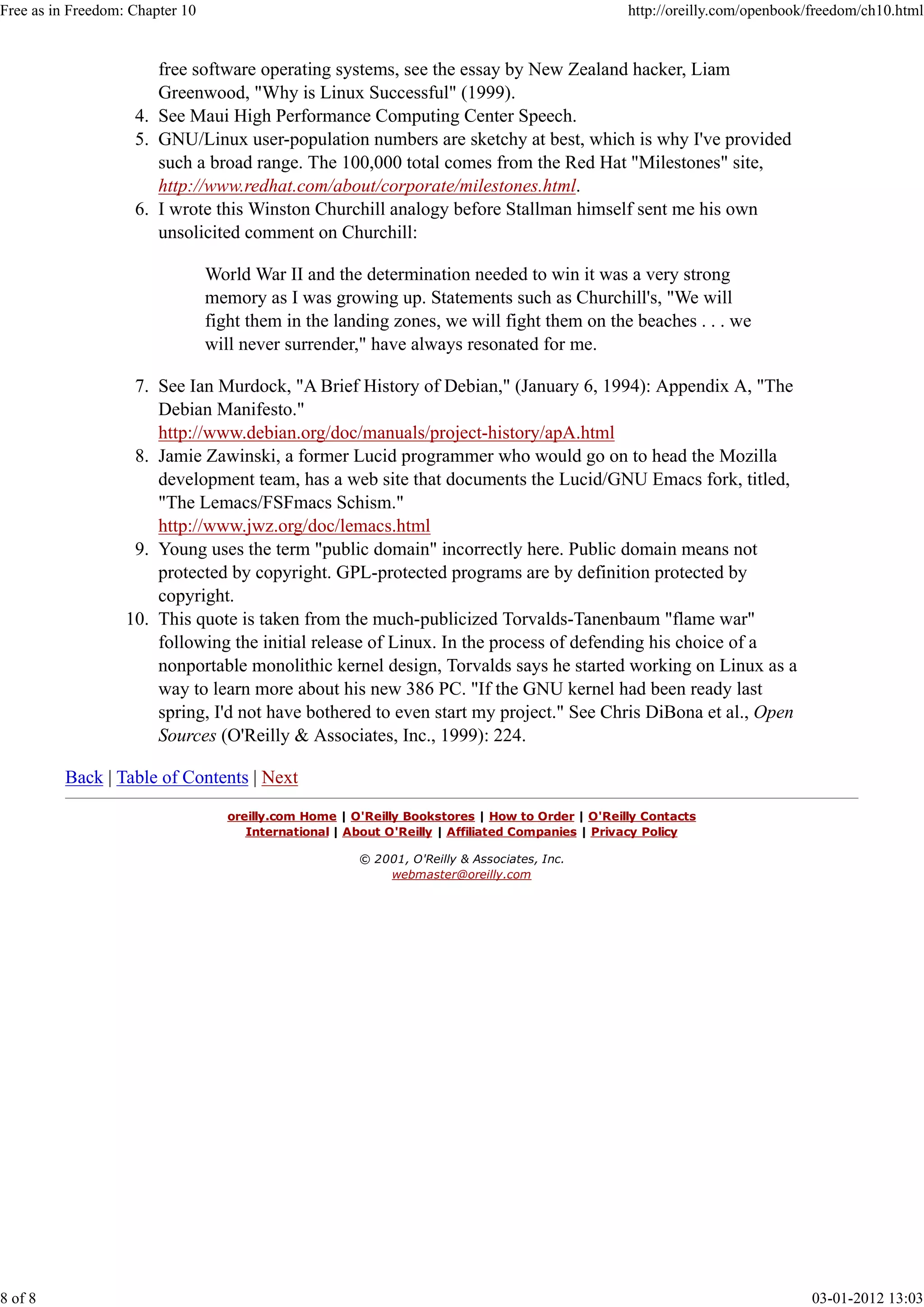 free software operating systems, see the essay by New Zealand hacker, Liam
Greenwood, "Why is Linux Successful" (1999).
See Maui High Performance Computing Center Speech.4.
GNU/Linux user-population numbers are sketchy at best, which is why I've provided
such a broad range. The 100,000 total comes from the Red Hat "Milestones" site,
http://www.redhat.com/about/corporate/milestones.html.
5.
I wrote this Winston Churchill analogy before Stallman himself sent me his own
unsolicited comment on Churchill:
World War II and the determination needed to win it was a very strong
memory as I was growing up. Statements such as Churchill's, "We will
fight them in the landing zones, we will fight them on the beaches . . . we
will never surrender," have always resonated for me.
6.
See Ian Murdock, "A Brief History of Debian," (January 6, 1994): Appendix A, "The
Debian Manifesto."
http://www.debian.org/doc/manuals/project-history/apA.html
7.
Jamie Zawinski, a former Lucid programmer who would go on to head the Mozilla
development team, has a web site that documents the Lucid/GNU Emacs fork, titled,
"The Lemacs/FSFmacs Schism."
http://www.jwz.org/doc/lemacs.html
8.
Young uses the term "public domain" incorrectly here. Public domain means not
protected by copyright. GPL-protected programs are by definition protected by
copyright.
9.
This quote is taken from the much-publicized Torvalds-Tanenbaum "flame war"
following the initial release of Linux. In the process of defending his choice of a
nonportable monolithic kernel design, Torvalds says he started working on Linux as a
way to learn more about his new 386 PC. "If the GNU kernel had been ready last
spring, I'd not have bothered to even start my project." See Chris DiBona et al., Open
Sources (O'Reilly & Associates, Inc., 1999): 224.
10.
Back | Table of Contents | Next
oreilly.com Home | O'Reilly Bookstores | How to Order | O'Reilly Contacts
International | About O'Reilly | Affiliated Companies | Privacy Policy
© 2001, O'Reilly & Associates, Inc.
webmaster@oreilly.com
Free as in Freedom: Chapter 10 http://oreilly.com/openbook/freedom/ch10.html
8 of 8 03-01-2012 13:03
 