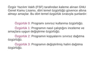 Özgür Yazılım Vakfı (FSF) tarafından kaleme alınan GNU
Genel Kamu Lisansı, dört temel özgürlüğü güvence altına
almayı amaçlar. Bu dört temel özgürlük sırasıyla şunlardır:
Özgürlük 0: Programı sınırsız kullanma özgürlüğü.
Özgürlük 1: Programın nasıl çalıştığını inceleme ve
amaçlara uygun değiştirme özgürlüğü.
Özgürlük 2: Programın kopyalarını sınırsız dağıtma
özgürlüğü.
Özgürlük 3: Programın değiştirilmiş halini dağıtma
özgürlüğü.
 