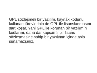 GPL sözleşmeli bir yazılım, kaynak kodunu
kullanan türevlerinin de GPL ile lisanslanmasını
şart koşar. Yani GPL ile korunan bir yazılımın
kodlarını, daha dar kapsamlı bir lisans
sözleşmesine sahip bir yazılımın içinde asla
sunamazsınız.
 