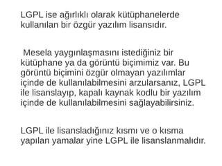 LGPL ise ağırlıklı olarak kütüphanelerde
kullanılan bir özgür yazılım lisansıdır.
Mesela yaygınlaşmasını istediğiniz bir
kütüphane ya da görüntü biçimimiz var. Bu
görüntü biçimini özgür olmayan yazılımlar
içinde de kullanılabilmesini arzularsanız, LGPL
ile lisanslayıp, kapalı kaynak kodlu bir yazılım
içinde de kullanılabilmesini sağlayabilirsiniz.
LGPL ile lisansladığınız kısmı ve o kısma
yapılan yamalar yine LGPL ile lisanslanmalıdır.
 