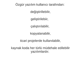Özgür yazılım kullanıcı tarafından:
değiştirillebilir,
geliştirilebiir,
çalıştırılabilir,
kopyalanabilir,
ticari projelerde kullanılabilir,
kaynak koda her türlü müdehale edilebilir
yazılımlardır.
 