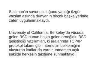 Stallman'ın savunuculuğunu yaptığı özgür
yazılım aslında dünyanın birçok başka yerinde
zaten uygulanmaktaydı.
University of California, Berkeley'de vücuda
gelen BSD bunun başta gelen örneğidir. BSD
geliştirdiği yazılımları, ki aralarında TCP/IP
protokol takımı gibi İnternet'in belkemiğini
oluşturan kodlar da vardır, tamamen açık
şekilde herkesin takdirine sunmaktaydı.
 