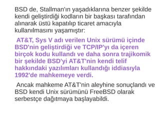 BSD de, Stallman'ın yaşadıklarına benzer şekilde
kendi geliştirdiği kodların bir başkası tarafından
alınarak üstü kapatılıp ticaret amacıyla
kullanılmasını yaşamıştır:
AT&T, Sys V adı verilen Unix sürümü içinde
BSD'nin geliştirdiği ve TCP/IP'yı da içeren
birçok kodu kullandı ve daha sonra trajikomik
bir şekilde BSD'yi AT&T'nin kendi telif
hakkındaki yazılımları kullandığı iddiasıyla
1992'de mahkemeye verdi.
Ancak mahkeme AT&T'nin aleyhine sonuçlandı ve
BSD kendi Unix sürümünü FreeBSD olarak
serbestçe dağıtmaya başlayabildi.
 