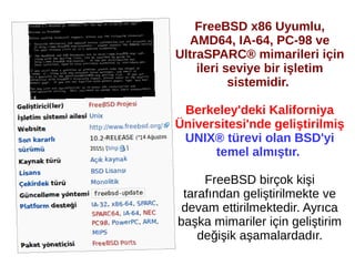 FreeBSD x86 Uyumlu,
AMD64, IA-64, PC-98 ve
UltraSPARC® mimarileri için
ileri seviye bir işletim
sistemidir.
Berkeley'deki Kaliforniya
Üniversitesi'nde geliştirilmiş
UNIX® türevi olan BSD'yi
temel almıştır.
FreeBSD birçok kişi
tarafından geliştirilmekte ve
devam ettirilmektedir. Ayrıca
başka mimariler için geliştirim
değişik aşamalardadır.
 