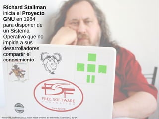 Richard Stallman
inicia el Proyecto
GNU en 1984
para disponer de
un Sistema
Operativo que no
impida a sus
desarrolladores
compartir el
conocimiento
Richard M. Stallman (2012). Autor: Habib M’henni. En Wikimedia. Licencia CC By-SA
 