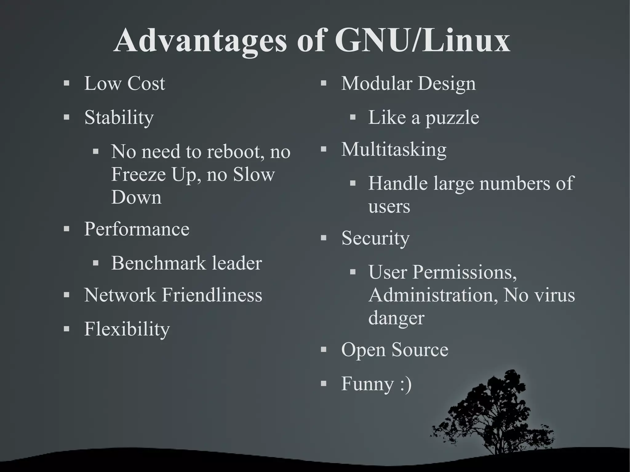 Advantages of GNU/Linux Low Cost Stability No need to reboot, no Freeze Up, no Slow Down  Performance Benchmark leader Network Friendliness Flexibility Modular Design Like a puzzle Multitasking Handle large numbers of users Security User Permissions, Administration, No virus danger Open Source Funny :) 