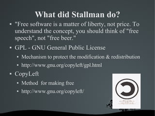 What did Stallman do? &quot;Free software is a matter of liberty, not price. To understand the concept, you should think of &quot;free speech&quot;, not &quot;free beer.&quot; GPL - GNU General Public License Mechanism to protect the modification & redistribution http://www.gnu.org/copyleft/gpl.html CopyLeft Method  for making free http://www.gnu.org/copyleft/ 