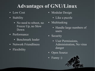 Advantages of GNU/Linux Low Cost Stability No need to reboot, no Freeze Up, no Slow Down  Performance Benchmark leader Network Friendliness Flexibility Modular Design Like a puzzle Multitasking Handle large numbers of users Security User Permissions, Administration, No virus danger Open Source Funny :) 