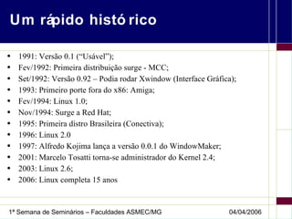 Um rápido histórico 1991: Versão 0.1 (“Usável”); Fev/1992: Primeira distribuição surge - MCC; Set/1992: Versão 0.92 – Podia rodar Xwindow (Interface Gráfica); 1993: Primeiro porte fora do x86: Amiga; Fev/1994: Linux 1.0; Nov/1994: Surge a Red Hat; 1995: Primeira distro Brasileira (Conectiva); 1996: Linux 2.0 1997: Alfredo Kojima lança a versão 0.0.1 do WindowMaker; 2001: Marcelo Tosatti torna-se administrador do Kernel 2.4; 2003: Linux 2.6; 2006: Linux completa 15 anos 