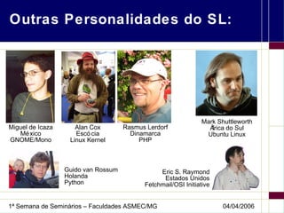 Outras Personalidades do SL: Rasmus Lerdorf Dinamarca PHP Eric S. Raymond Estados Unidos Fetchmail/OSI Initiative Miguel de Icaza México GNOME/Mono Alan Cox Escócia Linux Kernel Guido van Rossum Holanda Python Mark Shuttleworth África do Sul Ubuntu Linux 