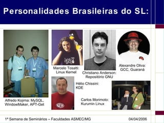 Personalidades Brasileiras do SL: Alfredo Kojima: MySQL, WindowMaker, APT-Get Marcelo Tosatti: Linux Kernel Christiano Anderson: Repositório GNU Alexandre Oliva: GCC, Guaraná Hélio Chissini: KDE Carlos Morimoto: Kurumin Linux 