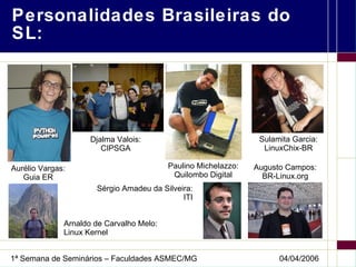 Personalidades Brasileiras do SL: Aurélio Vargas: Guia ER Arnaldo de Carvalho Melo: Linux Kernel Sulamita Garcia: LinuxChix-BR Paulino Michelazzo: Quilombo Digital Augusto Campos: BR-Linux.org Djalma Valois: CIPSGA Sérgio Amadeu da Silveira: ITI 