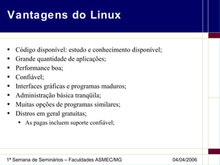Vantagens do Linux Código disponível: estudo e conhecimento disponível; Grande quantidade de aplicações; Performance boa; Confiável; Interfaces gráficas e programas maduros; Administração básica tranqüila; Muitas opções de programas similares; Distros em geral gratuítas; As pagas incluem suporte confiável; 