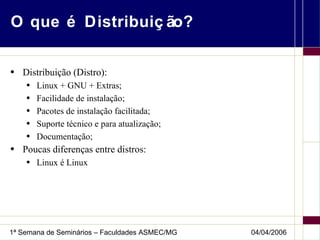 O que é Distribuição? Distribuição (Distro): Linux + GNU + Extras; Facilidade de instalação; Pacotes de instalação facilitada; Suporte técnico e para atualização; Documentação; Poucas diferenças entre distros: Linux é Linux 