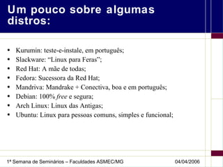 Um pouco sobre algumas distros: Kurumin: teste-e-instale, em português; Slackware: “Linux para Feras”; Red Hat: A mãe de todas; Fedora: Sucessora da Red Hat; Mandriva: Mandrake + Conectiva, boa e em português; Debian: 100%  free  e segura; Arch Linux: Linux das Antigas; Ubuntu: Linux para pessoas comuns, simples e funcional; 