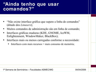 “Ainda tenho que usar comandos?” “Não existe interface gráfica que supere a linha de comandos” (ditado dos  Linuxers ); Muitos comandos de administração são em linha de comando; Interfaces gráficas maduras (KDE, GNOME, IceWM, Enlightenment, WindowMaker, BlackBox); Interfaces mais ou menos carregadas conforme a necessidade: Interfaces com mais recursos = mais consumo de memória; 