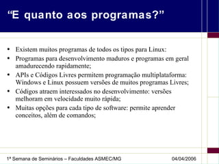 “E quanto aos programas?” Existem muitos programas de todos os tipos para Linux: Programas para desenvolvimento maduros e programas em geral amadurecendo rapidamente; APIs e Códigos Livres permitem programação multiplataforma: Windows e Linux possuem versões de muitos programas Livres; Códigos atraem interessados no desenvolvimento: versões melhoram em velocidade muito rápida; Muitas opções para cada tipo de software: permite aprender conceitos, além de comandos; 