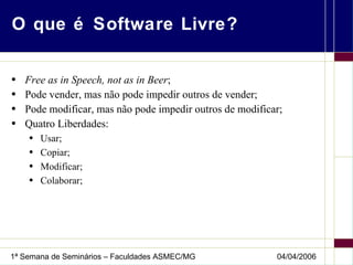 O que é Software Livre? Free as in Speech, not as in Beer ; Pode vender, mas não pode impedir outros de vender; Pode modificar, mas não pode impedir outros de modificar; Quatro Liberdades: Usar; Copiar; Modificar; Colaborar; 