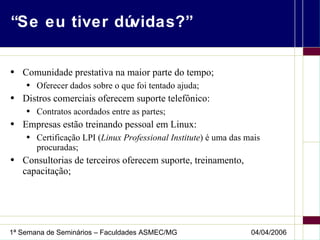 “Se eu tiver dúvidas?” Comunidade prestativa na maior parte do tempo; Oferecer dados sobre o que foi tentado ajuda; Distros comerciais oferecem suporte telefônico: Contratos acordados entre as partes; Empresas estão treinando pessoal em Linux: Certificação LPI ( Linux Professional Institute ) é uma das mais procuradas; Consultorias de terceiros oferecem suporte, treinamento, capacitação; 