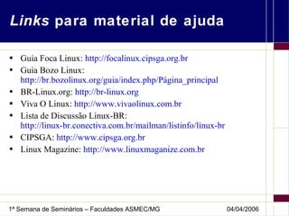 Links  para material de ajuda Guia Foca Linux:  http://focalinux.cipsga.org.br Guia Bozo Linux: http://br.bozolinux.org/guia/index.php/Página_principal BR-Linux.org:  http://br-linux.org Viva O Linux:  http://www.vivaolinux.com.br Lista de Discussão Linux-BR:  http://linux-br.conectiva.com.br/mailman/listinfo/linux-br   CIPSGA:  http://www.cipsga.org.br Linux Magazine:  http://www.linuxmaganize.com.br 