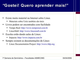 “Gostei! Quero aprender mais!” Existe muito material na Internet sobre Linux Materiais sobre Unix também são úteis Livros podem ser encontrados com facilidade Tempo Real:  http://www.temporeal.com.br LinuxMall:  http://www.linuxmall.com.br Escolas estão dando aulas de Linux: Impacta:  http://www.impacta.com.br Sempre existem as documentações do Linux: Linux Documentation Project:  http://www.tldp.org 