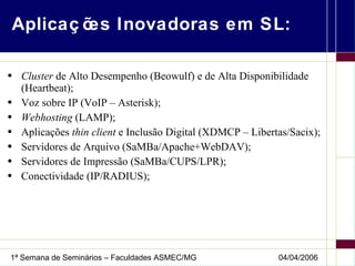 Aplicações Inovadoras em SL: Cluster  de Alto Desempenho (Beowulf) e de Alta Disponibilidade (Heartbeat); Voz sobre IP (VoIP – Asterisk); Webhosting  (LAMP); Aplicações  thin client  e Inclusão Digital (XDMCP – Libertas/Sacix); Servidores de Arquivo (SaMBa/Apache+WebDAV); Servidores de Impressão (SaMBa/CUPS/LPR); Conectividade (IP/RADIUS); 