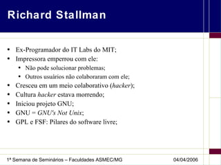 Richard Stallman Ex-Programador do IT Labs do MIT; Impressora emperrou com ele: Não pode solucionar problemas; Outros usuários não colaboraram com ele; Cresceu em um meio colaborativo ( hacker ); Cultura  hacker  estava morrendo; Iniciou projeto GNU; GNU =  GNU's Not Unix ; GPL e FSF: Pilares do software livre; 