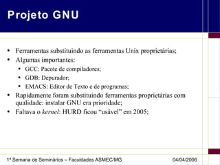 Projeto GNU Ferramentas substituindo as ferramentas Unix proprietárias; Algumas importantes: GCC: Pacote de compiladores; GDB: Depurador; EMACS: Editor de Texto e de programas; Rapidamente foram substituindo ferramentas proprietárias com qualidade: instalar GNU era prioridade; Faltava o  kernel : HURD ficou “usável” em 2005; 
