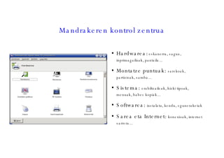 Mandrakeren kontrol zentrua Hardwarea:  eskanerra, sagua, inprimagailuak, pantaila... Montatze puntuak:  sarekoak, partizioak, samba... Sistema:  erabiltzaileak, hizki tipoak, menuak, babes kopiak... Softwarea:  instalatu, kendu, eguneraketak Sarea eta Internet:  konexioak, internet sarrera... 