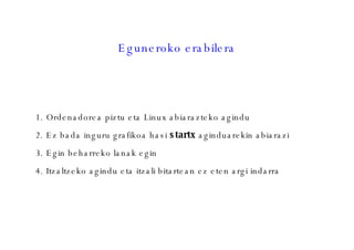 Eguneroko erabilera Ordenadorea piztu eta Linux abiarazteko agindu Ez bada inguru grafikoa hasi  startx  aginduarekin abiarazi Egin beharreko lanak egin Itzaltzeko agindu eta itzali bitartean ez eten argi indarra 